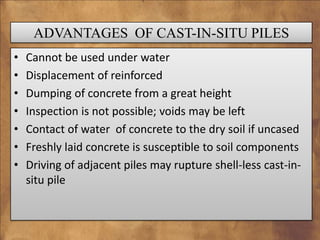 ADVANTAGES OF CAST-IN-SITU PILES
•
•
•
•
•
•
•

Cannot be used under water
Displacement of reinforced
Dumping of concrete from a great height
Inspection is not possible; voids may be left
Contact of water of concrete to the dry soil if uncased
Freshly laid concrete is susceptible to soil components
Driving of adjacent piles may rupture shell-less cast-insitu pile

 