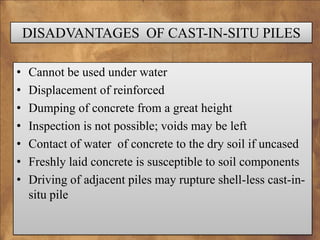 DISADVANTAGES OF CAST-IN-SITU PILES
•
•
•
•
•
•
•

Cannot be used under water
Displacement of reinforced
Dumping of concrete from a great height
Inspection is not possible; voids may be left
Contact of water of concrete to the dry soil if uncased
Freshly laid concrete is susceptible to soil components
Driving of adjacent piles may rupture shell-less cast-insitu pile

 