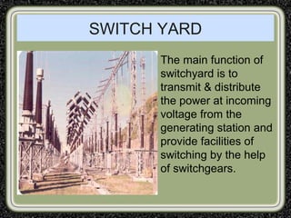 SWITCH YARD
The main function of
switchyard is to
transmit & distribute
the power at incoming
voltage from the
generating station and
provide facilities of
switching by the help
of switchgears.
 