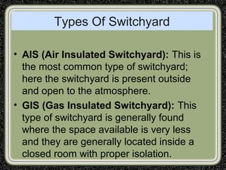 Types Of Switchyard
• AIS (Air Insulated Switchyard): This is
the most common type of switchyard;
here the switchyard is present outside
and open to the atmosphere.
• GIS (Gas Insulated Switchyard): This
type of switchyard is generally found
where the space available is very less
and they are generally located inside a
closed room with proper isolation.
 