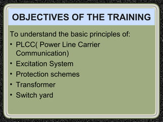OBJECTIVES OF THE TRAINING
To understand the basic principles of:
• PLCC( Power Line Carrier
Communication)
• Excitation System
• Protection schemes
• Transformer
• Switch yard
.
 