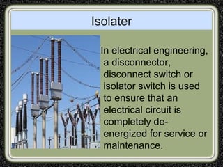 Isolater
In electrical engineering,
a disconnector,
disconnect switch or
isolator switch is used
to ensure that an
electrical circuit is
completely de-
energized for service or
maintenance.
 