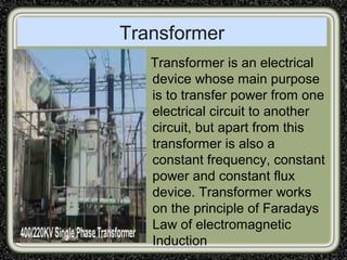 Transformer
Transformer is an electrical
device whose main purpose
is to transfer power from one
electrical circuit to another
circuit, but apart from this
transformer is also a
constant frequency, constant
power and constant flux
device. Transformer works
on the principle of Faradays
Law of electromagnetic
Induction
 