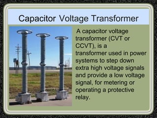 Capacitor Voltage Transformer
A capacitor voltage
transformer (CVT or
CCVT), is a
transformer used in power
systems to step down
extra high voltage signals
and provide a low voltage
signal, for metering or
operating a protective
relay.
 