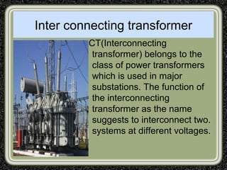 Inter connecting transformer
ICT(Interconnecting
transformer) belongs to the
class of power transformers
which is used in major
substations. The function of
the interconnecting
transformer as the name
suggests to interconnect two.
systems at different voltages.
 