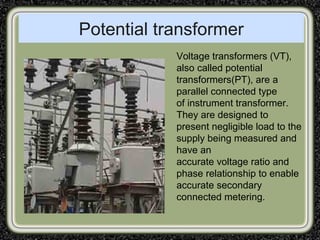 Potential transformer
Voltage transformers (VT),
also called potential
transformers(PT), are a
parallel connected type
of instrument transformer.
They are designed to
present negligible load to the
supply being measured and
have an
accurate voltage ratio and
phase relationship to enable
accurate secondary
connected metering.
 