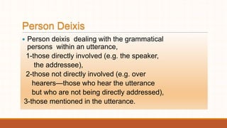 Person Deixis
 Person deixis dealing with the grammatical
persons within an utterance,
1-those directly involved (e.g. the speaker,
the addressee),
2-those not directly involved (e.g. over
hearers—those who hear the utterance
but who are not being directly addressed),
3-those mentioned in the utterance.
 