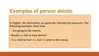 Examples of person deictic
In English, the distinctions are generally indicated by pronouns. The
following examples show how.
 I am going to the movies.
 Would you like to have dinner?
 They tried to hurt me, but he came to the rescue.
 