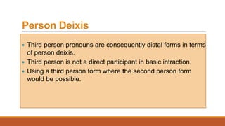 Person Deixis
 Third person pronouns are consequently distal forms in terms
of person deixis.
 Third person is not a direct participant in basic intraction.
 Using a third person form where the second person form
would be possible.
 