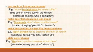  - an ironic or humorous purpose
E.g. “Would his highness like some coffee?”
(one person is very busy in the kitchen,
addresses another, who‟s being lazy)
- make potential accusation less direct
E.g. “Somebody didn‟t clean up after himself”
(instead of saying “you didn‟t clean up”)
- make personal issue seem like impersonal one
E.g. “Each person has to clean up after him or herself”
(instead of saying “you didn‟t clean up”)
- state general rules
E.g. “We clean up after ourselves around here”
(instead of saying “you didn‟t clean up”)
 