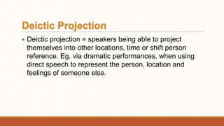 Deictic Projection
 Deictic projection = speakers being able to project
themselves into other locations, time or shift person
reference. Eg. via dramatic performances, when using
direct speech to represent the person, location and
feelings of someone else.
 
