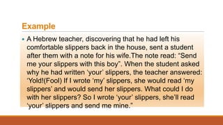 Example
 A Hebrew teacher, discovering that he had left his
comfortable slippers back in the house, sent a student
after them with a note for his wife.The note read: “Send
me your slippers with this boy”. When the student asked
why he had written „your‟ slippers, the teacher answered:
„Yold!(Fool) If I wrote „my‟ slippers, she would read „my
slippers‟ and would send her slippers. What could I do
with her slippers? So I wrote „your‟ slippers, she‟ll read
„your‟ slippers and send me mine.”
 