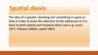Spatial diexis
The idea of a speaker 'pointing out' something in space or
time in order to draw the attention of the addressee to it is
basic to both spatial and temporal deixis (see e.g. Lyons
1977, Fillmore 1982b, Lakoff 1987).
 
