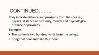 CONTINUED……..
They indicate distance and proximity from the speaker,
physical distance or proximity, mental and psychological
distance or proximity.
Examples:
• The station is two hundred yards from the college.
• Bring that here and take this there.
 