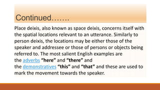 Continued…….
Place deixis, also known as space deixis, concerns itself with
the spatial locations relevant to an utterance. Similarly to
person deixis, the locations may be either those of the
speaker and addressee or those of persons or objects being
referred to. The most salient English examples are
the adverbs “here” and “there” and
the demonstratives “this” and “that” and these are used to
mark the movement towards the speaker.
 
