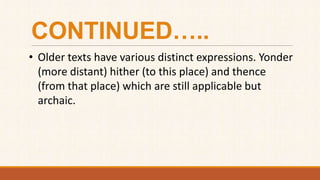 CONTINUED…..
• Older texts have various distinct expressions. Yonder
(more distant) hither (to this place) and thence
(from that place) which are still applicable but
archaic.
 
