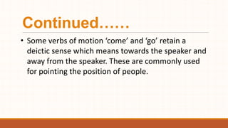 Continued……
• Some verbs of motion ‘come’ and ‘go’ retain a
deictic sense which means towards the speaker and
away from the speaker. These are commonly used
for pointing the position of people.
 