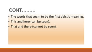 CONT………
• The words that seem to be the first deictic meaning.
• This and here (can be seen).
• That and there (cannot be seen).
 