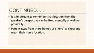 CONTINUED…..
• It is important to remember that location from the
speaker’s perspective can be fixed mentally as well as
physically.
• People away from there homes use ‘here’ to show and
mean their home location.
 