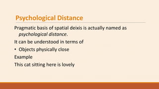 Psychological Distance
Pragmatic basis of spatial deixis is actually named as
psychological distance.
It can be understood in terms of
• Objects physically close
Example
This cat sitting here is lovely
 