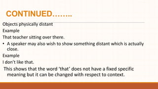 CONTINUED……..
Objects physically distant
Example
That teacher sitting over there.
• A speaker may also wish to show something distant which is actually
close.
Example
I don’t like that.
This shows that the word ‘that’ does not have a fixed specific
meaning but it can be changed with respect to context.
 