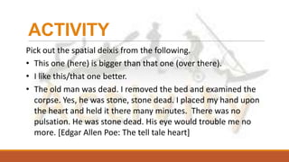 ACTIVITY
Pick out the spatial deixis from the following.
• This one (here) is bigger than that one (over there).
• I like this/that one better.
• The old man was dead. I removed the bed and examined the
corpse. Yes, he was stone, stone dead. I placed my hand upon
the heart and held it there many minutes. There was no
pulsation. He was stone dead. His eye would trouble me no
more. [Edgar Allen Poe: The tell tale heart]
 
