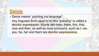 Deixis
 Deixis means “pointing via language”.
Any linguistic form used to do this “pointing” is called a
deictic expression. Words like here, there, this, that,
now and then, as well as most pronouns, such as I, we,
you, he, her and them are deictic expressions.
 