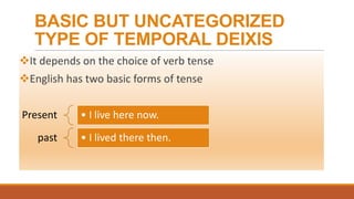 BASIC BUT UNCATEGORIZED
TYPE OF TEMPORAL DEIXIS
It depends on the choice of verb tense
English has two basic forms of tense
Present • I live here now.
past • I lived there then.
 