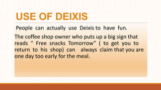 USE OF DEIXIS
People can actually use Deixis to have fun.
The coffee shop owner who puts up a big sign that
reads “ Free snacks Tomorrow” ( to get you to
return to his shop) can always claim that you are
one day too early for the meal.
 