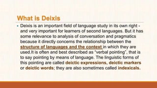 What is Deixis
 Deixis is an important field of language study in its own right -
and very important for learners of second languages. But it has
some relevance to analysis of conversation and pragmatics
because it directly concerns the relationship between the
structure of languages and the context in which they are
used.It is often and best described as “verbal pointing”, that is
to say pointing by means of language. The linguistic forms of
this pointing are called deictic expressions, deictic markers
or deictic words; they are also sometimes called indexicals.
 