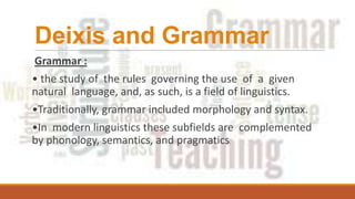 Deixis and Grammar
Grammar :
• the study of the rules governing the use of a given
natural language, and, as such, is a field of linguistics.
•Traditionally, grammar included morphology and syntax.
•In modern linguistics these subfields are complemented
by phonology, semantics, and pragmatics.
 