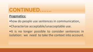 CONTINUED…….
Pragmatics:
•how do people use sentences in communication,
•Characterize acceptable/unacceptable use.
•It is no longer possible to consider sentences in
isolation: we need to take the context into account.
 
