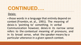 CONTINUED….
Deixis:
• those words in a language that entirely depend on
context (Fromkin, et. al., 1991). The meaning of
deixis is 'pointing to' something. In verbal
Communication however, deixis in its narrow sense
refers to the contextual meaning of pronouns, and
in its broad sense, what the speaker means by a
particular utterance in a given speech context.
 