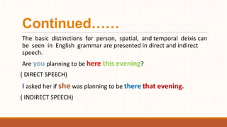 Continued……
The basic distinctions for person, spatial, and temporal deixis can
be seen in English grammar are presented in direct and indirect
speech.
Are you planning to be here this evening?
( DIRECT SPEECH)
I asked her if she was planning to be there that evening.
( INDIRECT SPEECH)
 