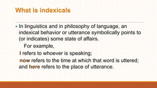 What is indexicals
 In linguistics and in philosophy of language, an
indexical behavior or utterance symbolically points to
(or indicates) some state of affairs.
For example,
I refers to whoever is speaking;
now refers to the time at which that word is uttered;
and here refers to the place of utterance.
 