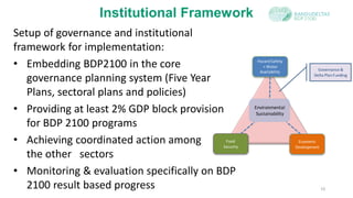 Setup of governance and institutional
framework for implementation:
• Embedding BDP2100 in the core
governance planning system (Five Year
Plans, sectoral plans and policies)
• Providing at least 2% GDP block provision
for BDP 2100 programs
• Achieving coordinated action among
the other sectors
• Monitoring & evaluation specifically on BDP
2100 result based progress 10
Institutional Framework
HazardSafety
+ Water
Availability
Environmental
Sustainability
Economic
Development
Food
Security
Governance &
Delta PlanFunding
 