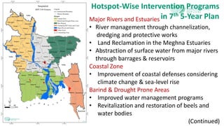 Hotspot-Wise Intervention Programs
in 7th 5-Year PlanMajor Rivers and Estuaries
• River management through channelization,
dredging and protective works
• Land Reclamation in the Meghna Estuaries
• Abstraction of surface water from major rivers
through barrages & reservoirs
Coastal Zone
• Improvement of coastal defenses considering
climate change & sea-level rise
Barind & Drought Prone Areas
• Improved water management programs
• Revitalization and restoration of beels and
water bodies
(Continued)
 