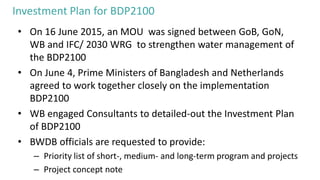 Investment Plan for BDP2100
• On 16 June 2015, an MOU was signed between GoB, GoN,
WB and IFC/ 2030 WRG to strengthen water management of
the BDP2100
• On June 4, Prime Ministers of Bangladesh and Netherlands
agreed to work together closely on the implementation
BDP2100
• WB engaged Consultants to detailed-out the Investment Plan
of BDP2100
• BWDB officials are requested to provide:
– Priority list of short-, medium- and long-term program and projects
– Project concept note
 