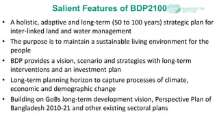 Salient Features of BDP2100
• A holistic, adaptive and long-term (50 to 100 years) strategic plan for
inter-linked land and water management
• The purpose is to maintain a sustainable living environment for the
people
• BDP provides a vision, scenario and strategies with long-term
interventions and an investment plan
• Long-term planning horizon to capture processes of climate,
economic and demographic change
• Building on GoBs long-term development vision, Perspective Plan of
Bangladesh 2010-21 and other existing sectoral plans
 