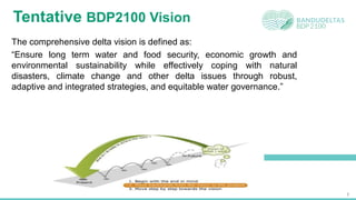 7
Tentative BDP2100 Vision
The comprehensive delta vision is defined as:
“Ensure long term water and food security, economic growth and
environmental sustainability while effectively coping with natural
disasters, climate change and other delta issues through robust,
adaptive and integrated strategies, and equitable water governance.”
 