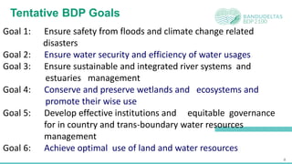 8
Tentative BDP Goals
Goal 1: Ensure safety from floods and climate change related
disasters
Goal 2: Ensure water security and efficiency of water usages
Goal 3: Ensure sustainable and integrated river systems and
estuaries management
Goal 4: Conserve and preserve wetlands and ecosystems and
promote their wise use
Goal 5: Develop effective institutions and equitable governance
for in country and trans-boundary water resources
management
Goal 6: Achieve optimal use of land and water resources
 