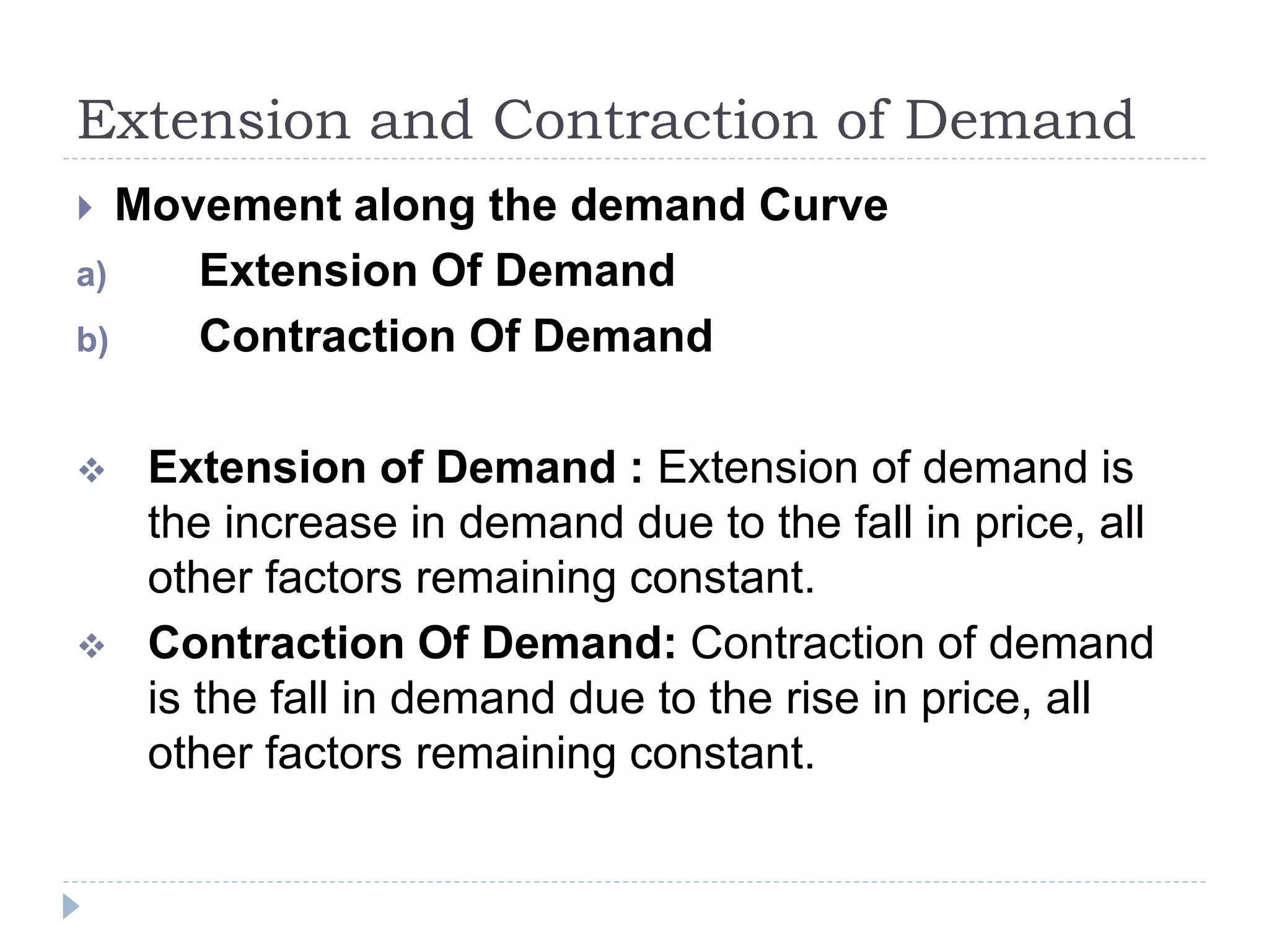 Extension and Contraction of Demand
 Movement along the demand Curve
a) Extension Of Demand
b) Contraction Of Demand
 Extension of Demand : Extension of demand is
the increase in demand due to the fall in price, all
other factors remaining constant.
 Contraction Of Demand: Contraction of demand
is the fall in demand due to the rise in price, all
other factors remaining constant.
 
