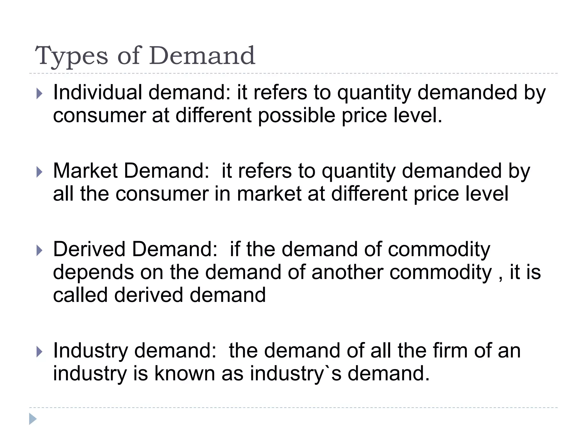Types of Demand
 Individual demand: it refers to quantity demanded by
consumer at different possible price level.
 Market Demand: it refers to quantity demanded by
all the consumer in market at different price level
 Derived Demand: if the demand of commodity
depends on the demand of another commodity , it is
called derived demand
 Industry demand: the demand of all the firm of an
industry is known as industry`s demand.
 