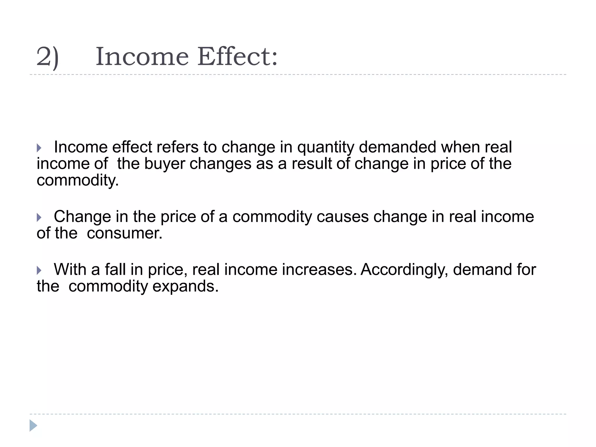 2) Income Effect:
 Income effect refers to change in quantity demanded when real
income of the buyer changes as a result of change in price of the
commodity.
 Change in the price of a commodity causes change in real income
of the consumer.
 With a fall in price, real income increases. Accordingly, demand for
the commodity expands.
 