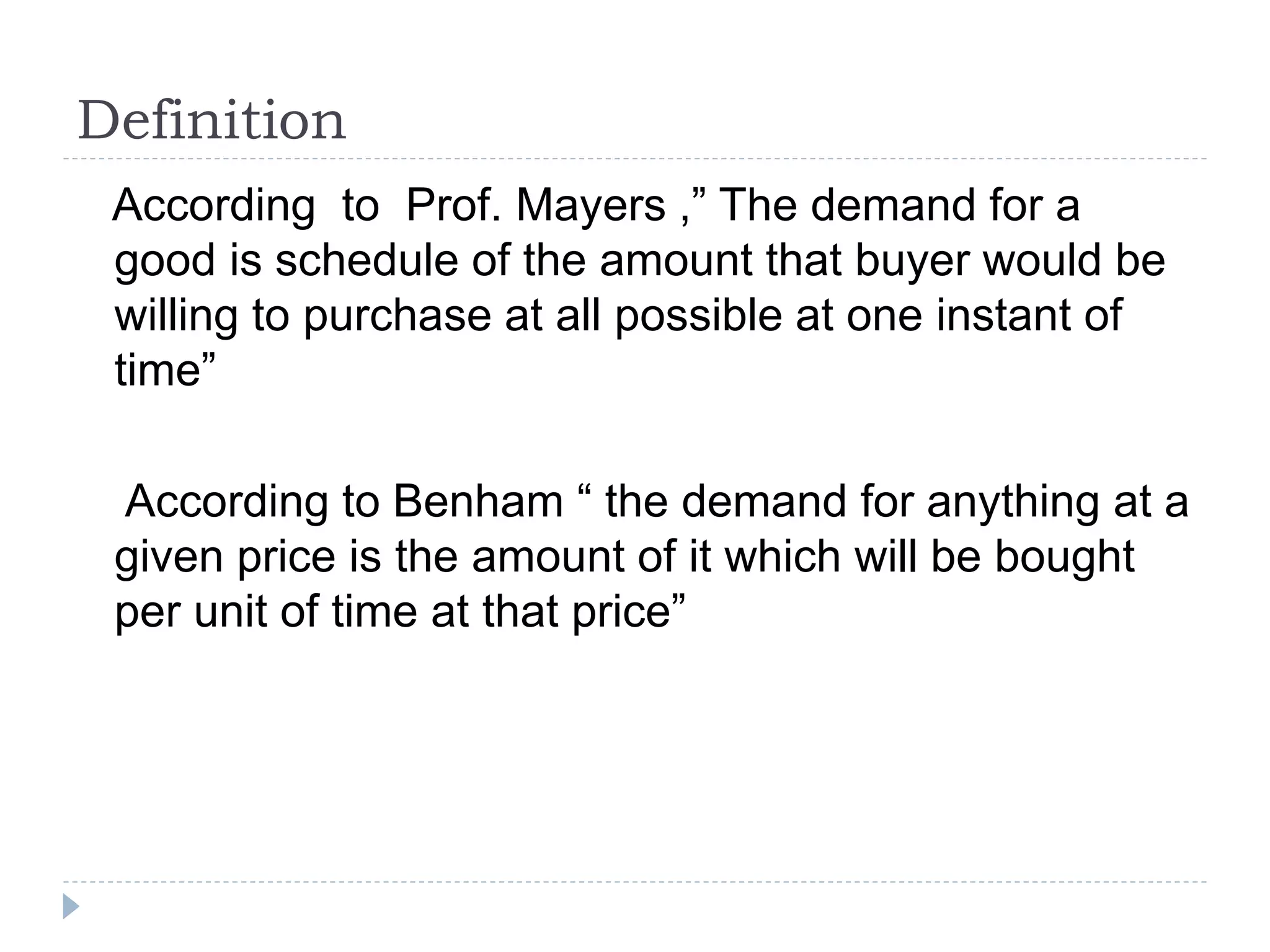 Definition
According to Prof. Mayers ,” The demand for a
good is schedule of the amount that buyer would be
willing to purchase at all possible at one instant of
time”
According to Benham “ the demand for anything at a
given price is the amount of it which will be bought
per unit of time at that price”
 