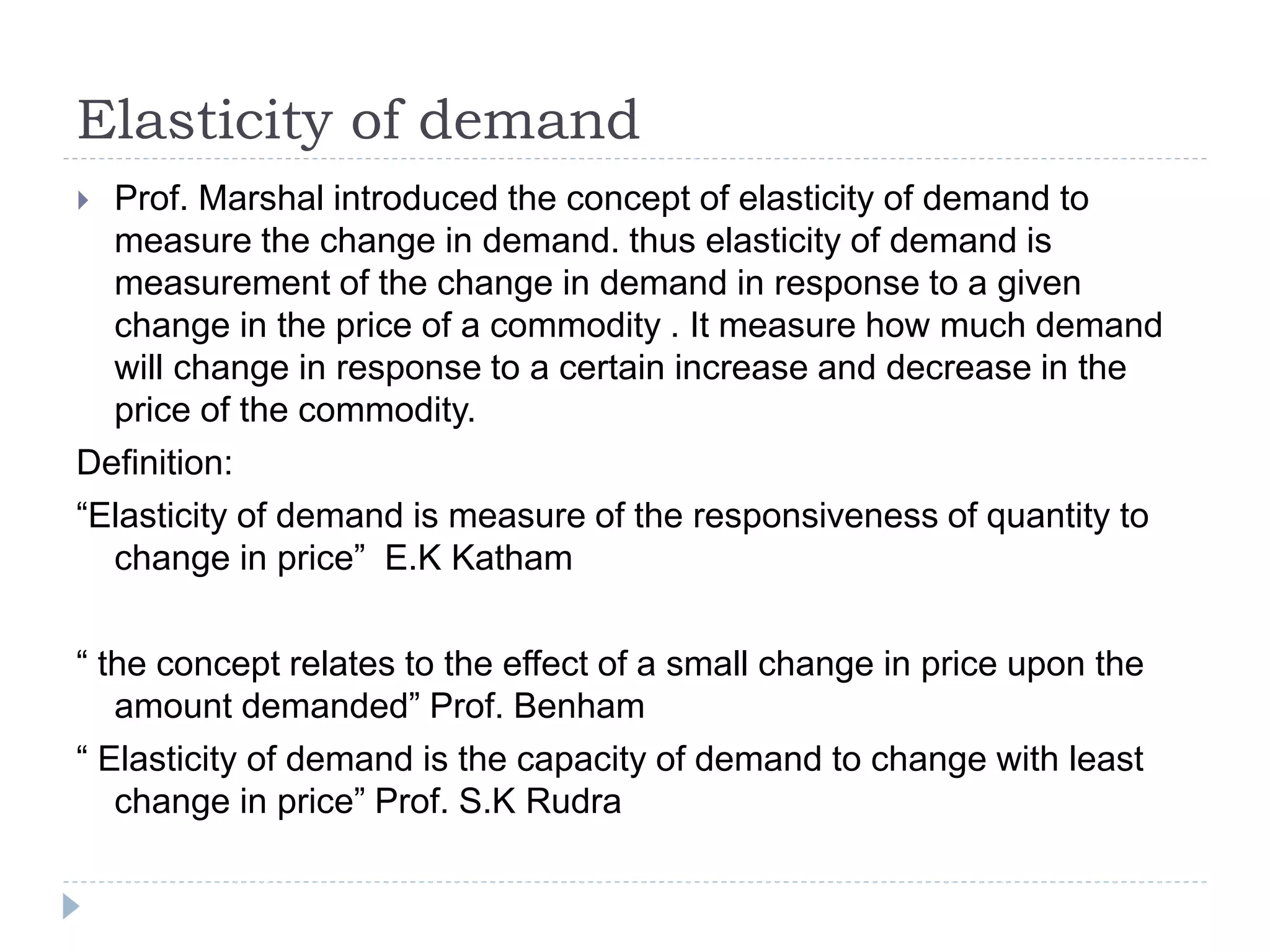 Elasticity of demand
 Prof. Marshal introduced the concept of elasticity of demand to
measure the change in demand. thus elasticity of demand is
measurement of the change in demand in response to a given
change in the price of a commodity . It measure how much demand
will change in response to a certain increase and decrease in the
price of the commodity.
Definition:
“Elasticity of demand is measure of the responsiveness of quantity to
change in price” E.K Katham
“ the concept relates to the effect of a small change in price upon the
amount demanded” Prof. Benham
“ Elasticity of demand is the capacity of demand to change with least
change in price” Prof. S.K Rudra
 