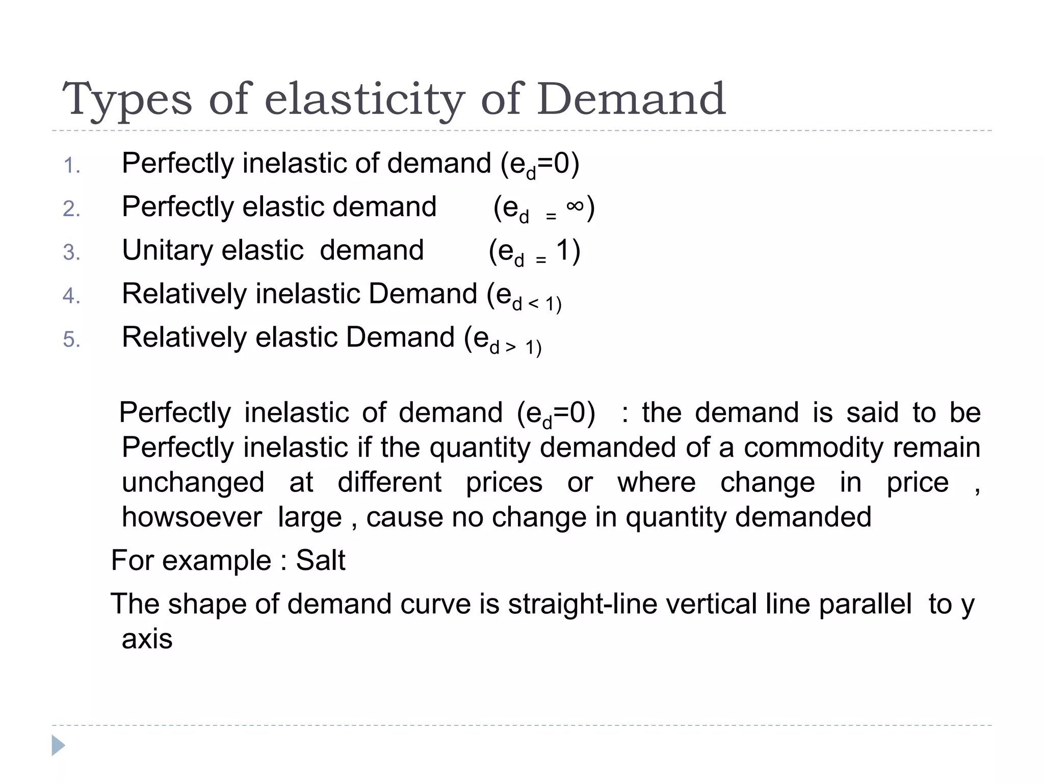 Types of elasticity of Demand
1. Perfectly inelastic of demand (ed=0)
2. Perfectly elastic demand (ed = ∞)
3. Unitary elastic demand (ed = 1)
4. Relatively inelastic Demand (ed < 1)
5. Relatively elastic Demand (ed > 1)
Perfectly inelastic of demand (ed=0) : the demand is said to be
Perfectly inelastic if the quantity demanded of a commodity remain
unchanged at different prices or where change in price ,
howsoever large , cause no change in quantity demanded
For example : Salt
The shape of demand curve is straight-line vertical line parallel to y
axis
 