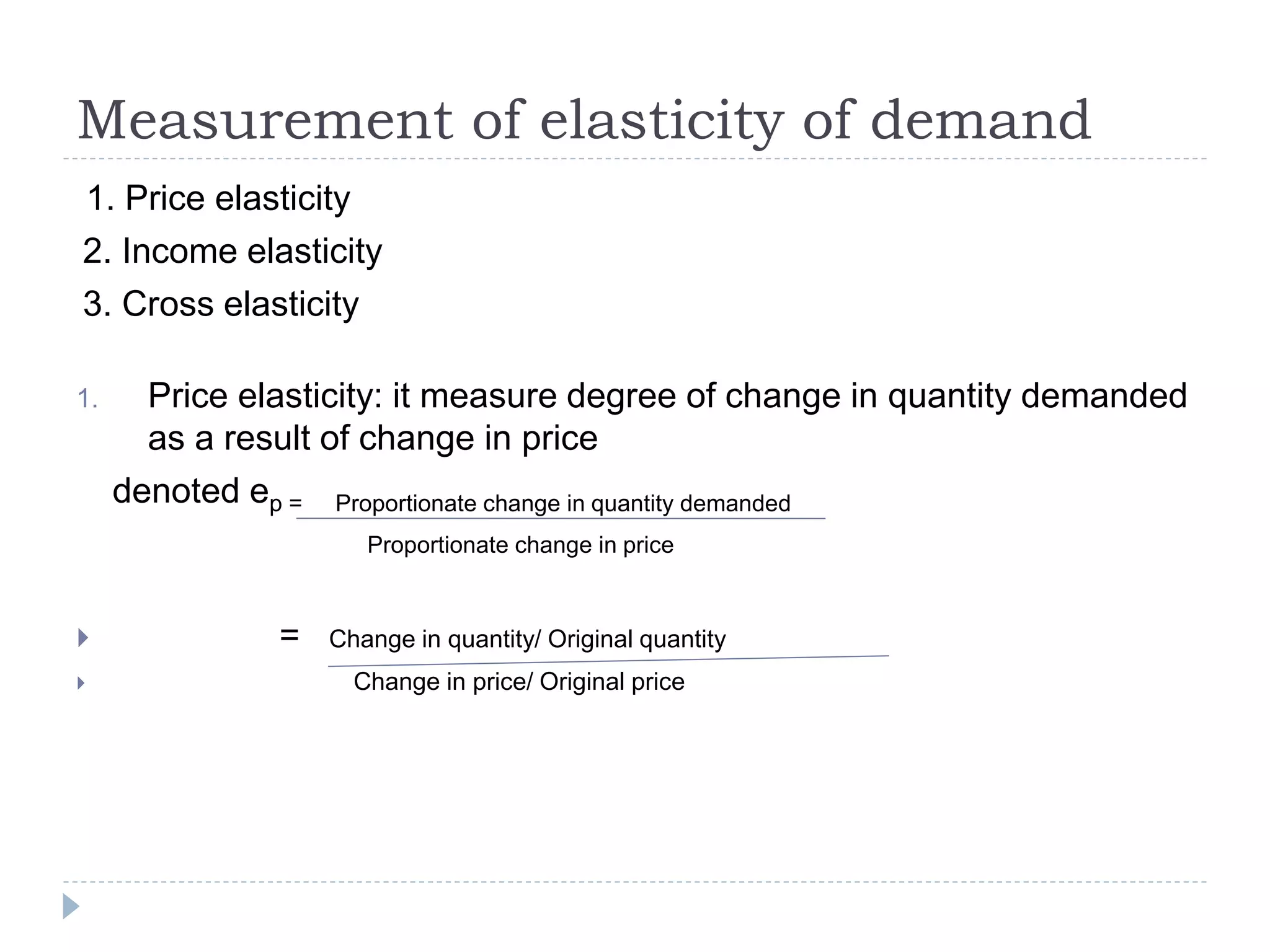 Measurement of elasticity of demand
1. Price elasticity
2. Income elasticity
3. Cross elasticity
1. Price elasticity: it measure degree of change in quantity demanded
as a result of change in price
denoted ep = Proportionate change in quantity demanded
Proportionate change in price
 = Change in quantity/ Original quantity
 Change in price/ Original price
 
