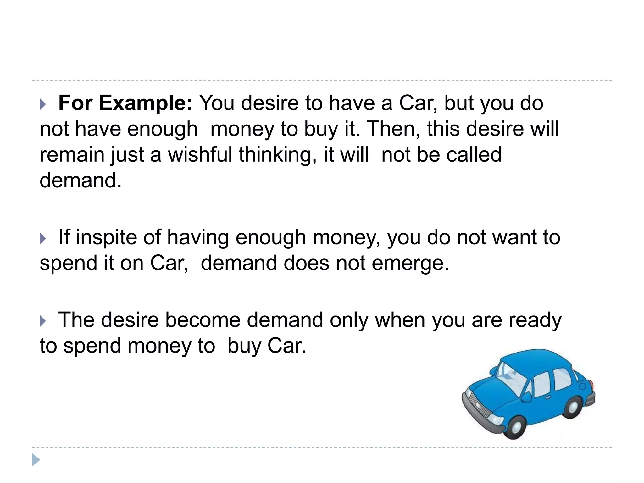  For Example: You desire to have a Car, but you do
not have enough money to buy it. Then, this desire will
remain just a wishful thinking, it will not be called
demand.
 If inspite of having enough money, you do not want to
spend it on Car, demand does not emerge.
 The desire become demand only when you are ready
to spend money to buy Car.
 