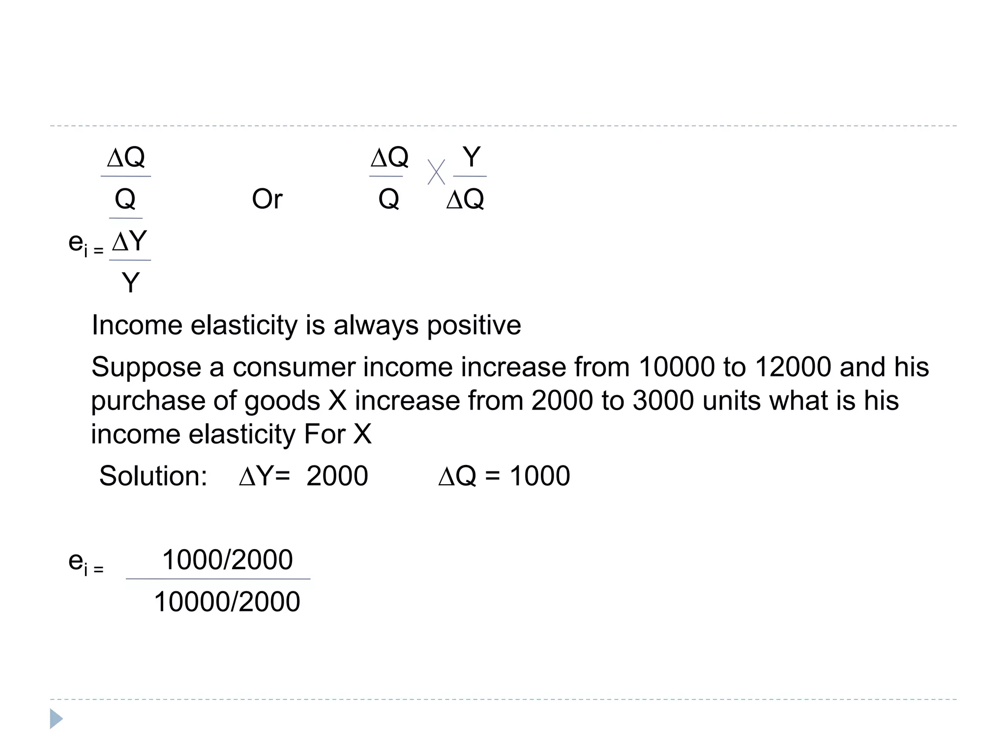 ∆Q ∆Q Y
Q Or Q ∆Q
ei = ∆Y
Y
Income elasticity is always positive
Suppose a consumer income increase from 10000 to 12000 and his
purchase of goods X increase from 2000 to 3000 units what is his
income elasticity For X
Solution: ∆Y= 2000 ∆Q = 1000
ei = 1000/2000
10000/2000
 